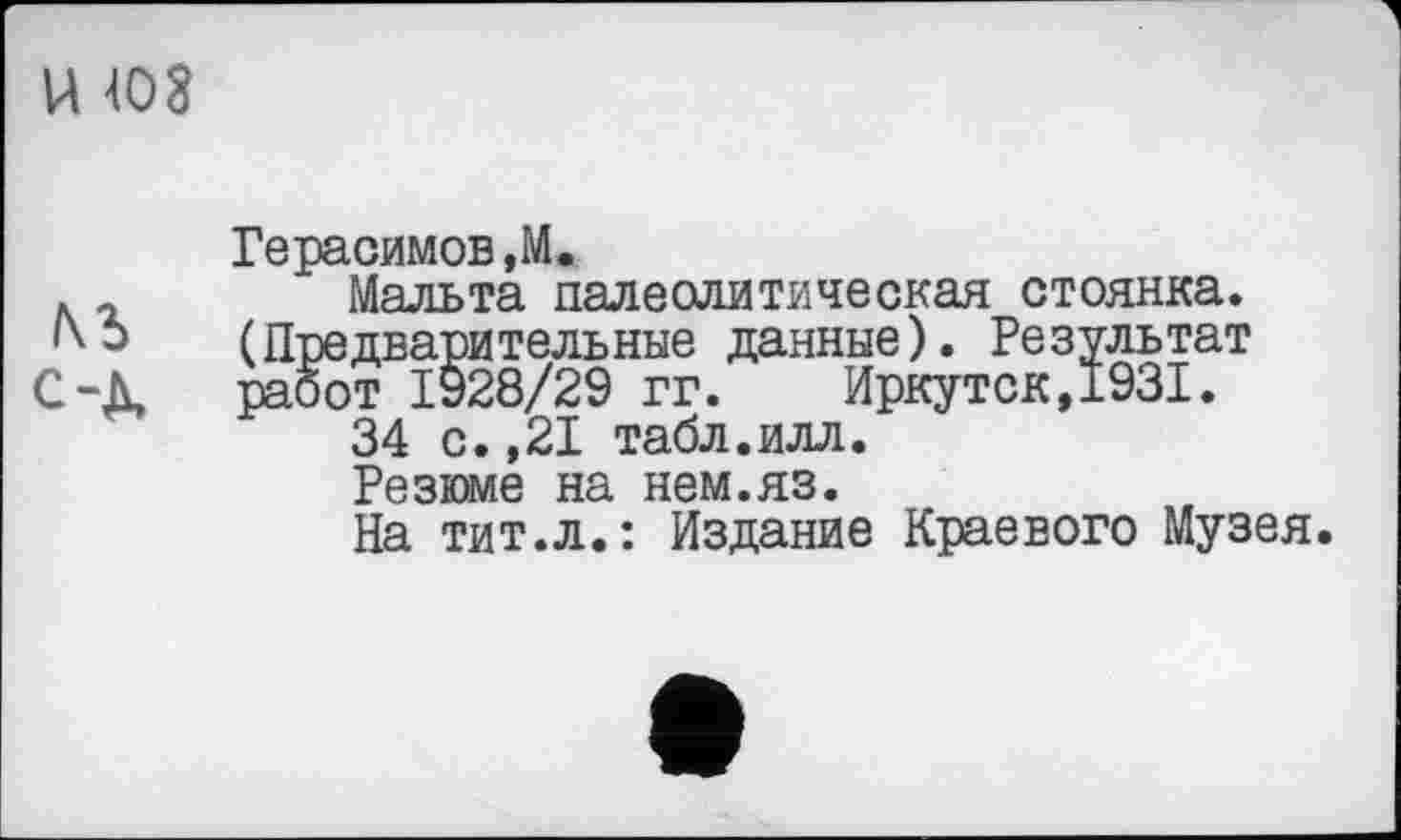 ﻿U Ю8
Герасимов,M.
. г Мальта палеолитическая стоянка.
Ь (Предварительные данные). Результат С-Д, работ 1928/29 гг. Иркутск,1931.
34 с.,21 табл.илл.
Резюме на нем.яз.
На тит.л.: Издание Краевого Музея.